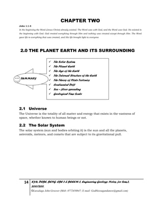 14 KYU, DCBE, BENG. CBE 2 & BEEEM 2, Engineering Geology Notes, for Sem.2,
2010/2011.
©Luwalaga John Groover (Mob: 0772450847; E-mail: Godblessugandanow@gmail.com)
CHAPTER TWO
John 1:1-4
In the beginning the Word (Jesus Christ) already existed. The Word was with God, and the Word was God. He existed in
the beginning with God. God created everything through Him and nothing was created except through Him. The Word
gave life to everything that was created, and His life brought light to everyone.
2.0 THE PLANET EARTH AND ITS SURROUNDING
2.1 Universe
The Universe is the totality of all matter and energy that exists in the vastness of
space, whether known to human beings or not.
2.2 The Solar System
The solar system (sun and bodies orbiting it) is the sun and all the planets,
asteroids, meteors, and comets that are subject to its gravitational pull.
 The Solar System
 The Planet Earth
 The Age of the Earth
 The Internal Structure of the Earth
 The Theory of Plate Tectonics
 Continental Drift
 Sea – floor spreading
 Geological Time Scale
SUMMARY
 