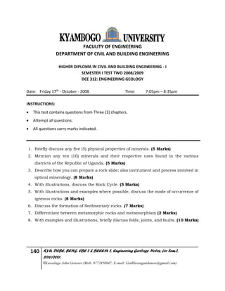 140 KYU, DCBE, BENG. CBE 2 & BEEEM 2, Engineering Geology Notes, for Sem.2,
2010/2011.
©Luwalaga John Groover (Mob: 0772450847; E-mail: Godblessugandanow@gmail.com)
FACULITY OF ENGINEERING
DEPARTMENT OF CIVIL AND BUILDING ENGINEERING
HIGHER DIPLOMA IN CIVIL AND BUILDING ENGINEERING - I
SEMESTER I TEST TWO 2008/2009
DCE 312: ENGINEERING GEOLOGY
Date: Friday 17th - October - 2008 Time: 7:05pm – 8:35pm
INSTRUCTIONS:
 This test contains questions from Three (3) chapters.
 Attempt all questions.
 All questions carry marks indicated.
1. Briefly discuss any five (5) physical properties of minerals. (5 Marks)
2. Mention any ten (10) minerals and their respective uses found in the various
districts of the Republic of Uganda. (5 Marks)
3. Describe how you can prepare a rock slide; also instrument and process involved in
optical mineralogy. (8 Marks)
4. With illustrations, discuss the Rock Cycle. (5 Marks)
5. With illustrations and examples where possible, discuss the mode of occurrence of
igneous rocks. (8 Marks)
6. Discuss the formation of Sedimentary rocks. (7 Marks)
7. Differentiate between metamorphic rocks and metamorphism (2 Marks)
8. With examples and illustrations, briefly discuss folds, joints, and faults. (10 Marks)
 