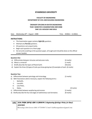141 KYU, DCBE, BENG. CBE 2 & BEEEM 2, Engineering Geology Notes, for Sem.2,
2010/2011.
©Luwalaga John Groover (Mob: 0772450847; E-mail: Godblessugandanow@gmail.com)
KYAMBOGO UNIVERSITY
FACULITY OF ENGINEERING
DEPARTMENT OF CIVIL AND BUILDING ENGINEERING
ORDINARY DIPLOMA IN WATER ENGINEERING
YEAR I SEMESTER II EXAMINATIONS 2007/2008
DWE 123: GEOLOGY AND SOILS
Date: Wednesday 20th
– August – 2008 Time: 8:00Am – 11:00Am
INSTRUCTIONS:
 This Examination paper contains Eight (8) questions.
 Attempt any Five (5) questions.
 All questions carry equal marks.
 Begin each question on a fresh page.
 Do not write anything on the question paper, all rough work should be done on the official
answer booklet.
Question One
a) Differentiate between intrusive and extrusive rocks. (4 marks)
b) What is a mineral? (1 mark)
c) Briefly describe the layers of Planet Earth. (9marks)
d) Explain the three (3) types of rocks you know giving two (2) examples of each. (6 marks)
Question Two
a) Differentiate between petrology and mineralogy (2 marks)
b) With illustrations where necessary, explain the following terms:-
i. Batholith,
ii. Laccolith,
iii. Lava flows,
iv. Dykes, (8 marks)
c) Differentiate between weathering and erosion (2 marks)
d) Briefly describe the four (4) stages of sedimentary rock formation. (8 marks)
 