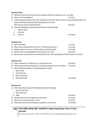 142 KYU, DCBE, BENG. CBE 2 & BEEEM 2, Engineering Geology Notes, for Sem.2,
2010/2011.
©Luwalaga John Groover (Mob: 0772450847; E-mail: Godblessugandanow@gmail.com)
Question Three
a) Mention any five (5) minerals found in Uganda and their respective uses. (5 marks)
b) What is Site Investigation? (1 mark)
c) A polarizing microscope is the most important instrument which is used in any study dealing with the
process of determining the optical properties of minerals.
Give any five (5) of its essential parts. (5marks)
d) Draw well labeled structural representations of the following: -
i. Reverse fault,
ii. Anticline,
iii. Syncline (9 marks)
Question Four
a) Define Geology. (1 mark)
b) What do you understand by the term “Site Reconnaissance”? (2 marks)
c) Briefly explain the sources of information in the Desk Study. (5 marks)
d) With the aid of a drawing/sketch describe the rock cycle. (6 marks)
e) What do you understand by Continental Drift, Sea- floor spreading and Plate Tectonic? (6 marks)
Question Five
a) Define Paleozoic era, Mesozoic era, and Cenezoic era. (3 marks)
b) Differentiate between lithosphere and asthenosphere by use of a sketch (5 marks)
c) With illustrations explain the following types of folds: -
i. Open Folds,
ii. Isoclined Fold,
iii. Overturned fold,
iv. Recumbent fold (12 marks)
Question Six
a) With illustrations, explain the following fault terminologies: -
i. Strike of the fault,
ii. Dip of the fault,
iii. Hade (6 marks)
b) Mention about three (3) agents of soil erosion (3 marks)
c) What do you understand by a rock? (1 mark)
d) Briefly describe any five (5) physical properties of minerals (10 marks)
 
