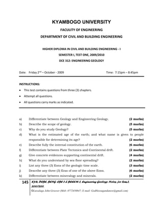 145 KYU, DCBE, BENG. CBE 2 & BEEEM 2, Engineering Geology Notes, for Sem.2,
2010/2011.
©Luwalaga John Groover (Mob: 0772450847; E-mail: Godblessugandanow@gmail.com)
KYAMBOGO UNIVERSITY
FACULITY OF ENGINEERING
DEPARTMENT OF CIVIL AND BUILDING ENGINEERING
HIGHER DIPLOMA IN CIVIL AND BUILDING ENGINEERING - I
SEMESTER I, TEST ONE, 2009/2010
DCE 312: ENGINEERING GEOLOGY
Date: Friday 2nd – October - 2009 Time: 7:15pm – 8:45pm
INSTRUCTIONS:
 This test contains questions from three (3) chapters.
 Attempt all questions.
 All questions carry marks as indicated.
a) Differentiate between Geology and Engineering Geology. (2 marks)
b) Describe the scope of geology. (5 marks)
c) Why do you study Geology? (5 marks)
d) What is the estimated age of the earth; and what name is given to people
responsible for determining its age? (2 marks)
e) Describe fully the internal constitution of the earth. (6 marks)
f) Differentiate between Plate Tectonics and Continental drift. (2 marks)
g) Give concrete evidences supporting continental drift. (4 marks)
h) What do you understand by sea floor spreading? (2 marks)
i) List any three (3) Eons of the geologic time scale. (3 marks)
j) Describe any three (3) Eras of one of the above Eons. (6 marks)
k) Differentiate between mineralogy and minerals. (2 marks)
 
