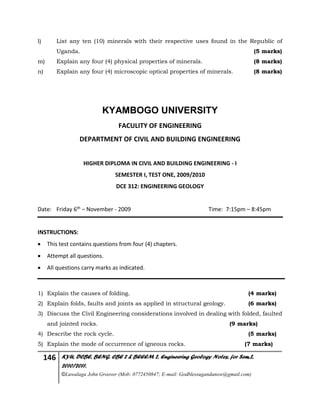 146 KYU, DCBE, BENG. CBE 2 & BEEEM 2, Engineering Geology Notes, for Sem.2,
2010/2011.
©Luwalaga John Groover (Mob: 0772450847; E-mail: Godblessugandanow@gmail.com)
l) List any ten (10) minerals with their respective uses found in the Republic of
Uganda. (5 marks)
m) Explain any four (4) physical properties of minerals. (8 marks)
n) Explain any four (4) microscopic optical properties of minerals. (8 marks)
KYAMBOGO UNIVERSITY
FACULITY OF ENGINEERING
DEPARTMENT OF CIVIL AND BUILDING ENGINEERING
HIGHER DIPLOMA IN CIVIL AND BUILDING ENGINEERING - I
SEMESTER I, TEST ONE, 2009/2010
DCE 312: ENGINEERING GEOLOGY
Date: Friday 6th – November - 2009 Time: 7:15pm – 8:45pm
INSTRUCTIONS:
 This test contains questions from four (4) chapters.
 Attempt all questions.
 All questions carry marks as indicated.
1) Explain the causes of folding. (4 marks)
2) Explain folds, faults and joints as applied in structural geology. (6 marks)
3) Discuss the Civil Engineering considerations involved in dealing with folded, faulted
and jointed rocks. (9 marks)
4) Describe the rock cycle. (5 marks)
5) Explain the mode of occurrence of igneous rocks. (7 marks)
 