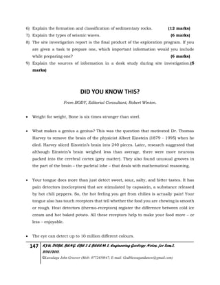 147 KYU, DCBE, BENG. CBE 2 & BEEEM 2, Engineering Geology Notes, for Sem.2,
2010/2011.
©Luwalaga John Groover (Mob: 0772450847; E-mail: Godblessugandanow@gmail.com)
6) Explain the formation and classification of sedimentary rocks. (12 marks)
7) Explain the types of seismic waves. (6 marks)
8) The site investigation report is the final product of the exploration program. If you
are given a task to prepare one, which important information would you include
while preparing one? (6 marks)
9) Explain the sources of information in a desk study during site investigation.(5
marks)
DID YOU KNOW THIS?
From BODY, Editorial Consultant, Robert Winton.
 Weight for weight, Bone is six times stronger than steel.
 What makes a genius a genius? This was the question that motivated Dr. Thomas
Harvey to remove the brain of the physicist Albert Einstein (1879 - 1995) when he
died. Harvey sliced Einstein’s brain into 240 pieces. Later, research suggested that
although Einstein’s brain weighed less than average, there were more neurons
packed into the cerebral cortex (grey matter). They also found unusual grooves in
the part of the brain – the parletal lobe – that deals with mathematical reasoning.
 Your tongue does more than just detect sweet, sour, salty, and bitter tastes. It has
pain detectors (nociceptors) that are stimulated by capsaiein, a substance released
by hot chili peppers. So, the hot feeling you get from chilies is actually pain! Your
tongue also has touch receptors that tell whether the food you are chewing is smooth
or rough. Heat detectors (thermo-receptors) register the difference between cold ice
cream and hot baked potato. All these receptors help to make your food more – or
less – enjoyable.
 The eye can detect up to 10 million different colours.
 