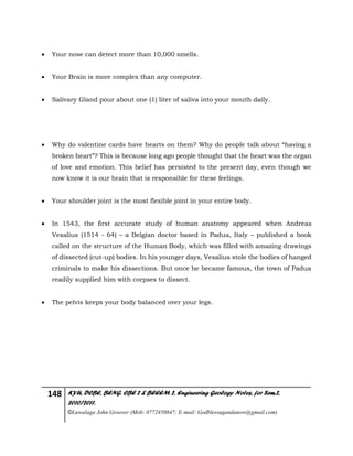148 KYU, DCBE, BENG. CBE 2 & BEEEM 2, Engineering Geology Notes, for Sem.2,
2010/2011.
©Luwalaga John Groover (Mob: 0772450847; E-mail: Godblessugandanow@gmail.com)
 Your nose can detect more than 10,000 smells.
 Your Brain is more complex than any computer.
 Salivary Gland pour about one (1) liter of saliva into your mouth daily.
 Why do valentine cards have hearts on them? Why do people talk about “having a
broken heart”? This is because long ago people thought that the heart was the organ
of love and emotion. This belief has persisted to the present day, even though we
now know it is our brain that is responsible for these feelings.
 Your shoulder joint is the most flexible joint in your entire body.
 In 1543, the first accurate study of human anatomy appeared when Andreas
Vesalius (1514 - 64) – a Belgian doctor based in Padua, Italy – published a book
called on the structure of the Human Body, which was filled with amazing drawings
of dissected (cut-up) bodies. In his younger days, Vesalius stole the bodies of hanged
criminals to make his dissections. But once he became famous, the town of Padua
readily supplied him with corpses to dissect.
 The pelvis keeps your body balanced over your legs.
 