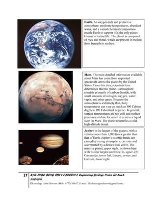 17 KYU, DCBE, BENG. CBE 2 & BEEEM 2, Engineering Geology Notes, for Sem.2,
2010/2011.
©Luwalaga John Groover (Mob: 0772450847; E-mail: Godblessugandanow@gmail.com)
Earth. An oxygen-rich and protective
atmosphere, moderate temperatures, abundant
water, and a varied chemical composition
enable Earth to support life, the only planet
known to harbor life. The planet is composed
of rock and metal, which are present in molten
form beneath its surface.
Mars. The most detailed information available
about Mars has come from unpiloted
spacecraft sent to the planet by the United
States. From this data, scientists have
determined that the planet’s atmosphere
consists primarily of carbon dioxide, with
small amounts of nitrogen, oxygen, water
vapor, and other gases. Because the
atmosphere is extremely thin, daily
temperatures can vary as much as 100 Celsius
degrees (190 Fahrenheit degrees). In general,
surface temperatures are too cold and surface
pressures too low for water to exist in a liquid
state on Mars. The planet resembles a cold,
high-altitude desert.
Jupiter is the largest of the planets, with a
volume more than 1,300 times greater than
that of Earth. Jupiter’s colorful bands are
caused by strong atmospheric currents and
accentuated by a dense cloud cover. The
massive planet, upper right, is shown here
with its four largest satellites: Io, upper left,
Ganymede, lower left, Europa, center, and
Callisto, lower right.
 