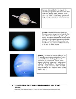 18 KYU, DCBE, BENG. CBE 2 & BEEEM 2, Engineering Geology Notes, for Sem.2,
2010/2011.
©Luwalaga John Groover (Mob: 0772450847; E-mail: Godblessugandanow@gmail.com)
Saturn, distinguished by its rings, is the
second largest planet in the solar system. This
processed Hubble Space Telescope image
shows the planet’s cloud bands, storms, and
rings as they would appear to the human eye.
Uranus. Uranus’s blue-green color comes
from the methane gas present in its cold, clear
atmosphere. The dark shadings at the right
edge of the sphere correspond to the day-night
boundary on the planet. Beyond this boundary,
Uranus’s northern hemisphere remains in a
four-decade-long period of darkness because
of the way the planet rotates.
Neptune. This image of Neptune, taken by the
Voyager 2 spacecraft, shows the planet’s most
prominent features. The large, dark oval
surrounded by white clouds near the planet’s
equator is the Great Dark Spot, a storm similar
to Jupiter’s Great Red Spot. The smaller dark
oval with a bright core below and to the right
of the Great Dark Spot is another storm known
as Dark Spot 2.
 