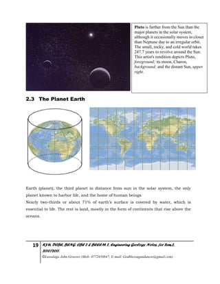 19 KYU, DCBE, BENG. CBE 2 & BEEEM 2, Engineering Geology Notes, for Sem.2,
2010/2011.
©Luwalaga John Groover (Mob: 0772450847; E-mail: Godblessugandanow@gmail.com)
2.3 The Planet Earth
Earth (planet), the third planet in distance from sun in the solar system, the only
planet known to harbor life, and the home of human beings
Nearly two-thirds or about 71% of earth’s surface is covered by water, which is
essential to life. The rest is land, mostly in the form of continents that rise above the
oceans.
Pluto is farther from the Sun than the
major planets in the solar system,
although it occasionally moves in closer
than Neptune due to an irregular orbit.
The small, rocky, and cold world takes
247.7 years to revolve around the Sun.
This artist's rendition depicts Pluto,
foreground; its moon, Charon,
background; and the distant Sun, upper
right.
 