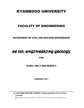 2 KYU, DCBE, BENG. CBE 2 & BEEEM 2, Engineering Geology Notes, for Sem.2,
2010/2011.
©Luwalaga John Groover (Mob: 0772450847; E-mail: Godblessugandanow@gmail.com)
KYAMBOGO UNIVERSITY
FACULITY OF ENGINEERING
DEPARTMENT OF CIVIL AND BUILDING ENGINEERING
CE 225: ENGINEERING GEOLOGY
FOR
B.ENG. CBE II AND BEEEM II
FEBRUARY 2011
 