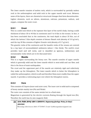 22 KYU, DCBE, BENG. CBE 2 & BEEEM 2, Engineering Geology Notes, for Sem.2,
2010/2011.
©Luwalaga John Groover (Mob: 0772450847; E-mail: Godblessugandanow@gmail.com)
The lower mantle consists of molten rock, which is surrounded by partially molten
rock in the asthenosphere and solid rock in the upper mantle and crust. Between
some of the layers, there are chemical or structural changes that form discontinuities.
Lighter elements, such as silicon, aluminum, calcium, potassium, sodium, and
oxygen, compose the outer crust.
2.5.1 Crust
This is a solid rock which is the topmost thin layer of the earth’s body, having a solid
thickness of about 30 to 40 Km in continents and 5 to 6 Km in the oceans. In fact, it
has been concluded that in the continents, the total depth is about 35 Km, out of
which the bottom 5 Km depth consists of denser Basalt rock (density of 3.0 g/cm3);
and the top 30 Km consists of lighter Granite rock (density of 2.7 g/cm3).
The granitic rocks of the continents and the basaltic rocks of the oceans are covered
by a top layer of unconsolidated sediments (about 1 Km thick). The earth’s crust
provides hard and soft rocks, and is classified as igneous, sedimentary and
metamorphic rocks which are to be discussed later.
2.5.2 Mantle
This is a region surrounding the heavy core. The mantle consists of upper mantle
which is generally solid and the lower mantle which is semi-solid and can flow; and
this is the focus of most earthquakes.
The crust and the uppermost part of the mantle are relatively rigid and collectively
they make up the lithosphere. The lower mantle which is below the lithosphere is
called the asthenosphere, which is soft and therefore flows more readily than the upper
mantle. It provides a lubricating layer over which the lithosphere moves.
2.5.3 Core
This consists of 2 layers (inner and outer core). The inner core is solid and is composed
of heavy metals mainly iron (Fe) and Nickel.
The outer core consists of the same metals but in a fluid state.
Magnetism is generated by the electric currents flowing through the liquid iron (Fe).
Therefore the earth has its own magnetic field.
 