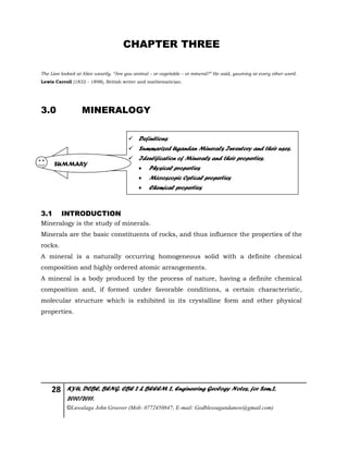 28 KYU, DCBE, BENG. CBE 2 & BEEEM 2, Engineering Geology Notes, for Sem.2,
2010/2011.
©Luwalaga John Groover (Mob: 0772450847; E-mail: Godblessugandanow@gmail.com)
CHAPTER THREE
The Lion looked at Alice wearily. “Are you animal – or vegetable – or mineral?” He said, yawning at every other word.
Lewis Carroll (1832 - 1898), British writer and mathematician.
3.0 MINERALOGY
3.1 INTRODUCTION
Mineralogy is the study of minerals.
Minerals are the basic constituents of rocks, and thus influence the properties of the
rocks.
A mineral is a naturally occurring homogeneous solid with a definite chemical
composition and highly ordered atomic arrangements.
A mineral is a body produced by the process of nature, having a definite chemical
composition and, if formed under favorable conditions, a certain characteristic,
molecular structure which is exhibited in its crystalline form and other physical
properties.
 Definitions
 Summarized Ugandan Minerals Inventory and their uses.
 Identification of Minerals and their properties.
 Physical properties
 Microscopic Optical properties
 Chemical properties
SUMMARY
 