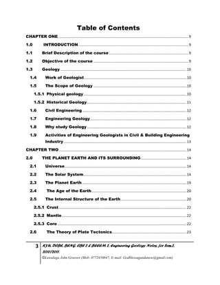3 KYU, DCBE, BENG. CBE 2 & BEEEM 2, Engineering Geology Notes, for Sem.2,
2010/2011.
©Luwalaga John Groover (Mob: 0772450847; E-mail: Godblessugandanow@gmail.com)
Table of Contents
CHAPTER ONE ...................................................................................................................................9
1.0 INTRODUCTION...............................................................................................................9
1.1 Brief Description of the course ................................................................................9
1.2 Objective of the course ................................................................................................9
1.3 Geology ...............................................................................................................................10
1.4 Work of Geologist.......................................................................................................10
1.5 The Scope of Geology ..............................................................................................10
1.5.1 Physical geology........................................................................................................10
1.5.2 Historical Geology ....................................................................................................11
1.6 Civil Engineering.........................................................................................................12
1.7 Engineering Geology.................................................................................................12
1.8 Why study Geology ....................................................................................................12
1.9 Activities of Engineering Geologists in Civil & Building Engineering
Industry............................................................................................................................13
CHAPTER TWO.................................................................................................................................14
2.0 THE PLANET EARTH AND ITS SURROUNDING..............................................14
2.1 Universe...........................................................................................................................14
2.2 The Solar System........................................................................................................14
2.3 The Planet Earth .........................................................................................................19
2.4 The Age of the Earth................................................................................................20
2.5 The Internal Structure of the Earth ..................................................................20
2.5.1 Crust.................................................................................................................................22
2.5.2 Mantle..............................................................................................................................22
2.5.3 Core ..................................................................................................................................22
2.6 The Theory of Plate Tectonics...........................................................................23
 