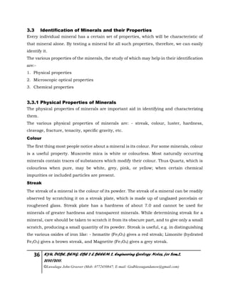 36 KYU, DCBE, BENG. CBE 2 & BEEEM 2, Engineering Geology Notes, for Sem.2,
2010/2011.
©Luwalaga John Groover (Mob: 0772450847; E-mail: Godblessugandanow@gmail.com)
3.3 Identification of Minerals and their Properties
Every individual mineral has a certain set of properties, which will be characteristic of
that mineral alone. By testing a mineral for all such properties, therefore, we can easily
identify it.
The various properties of the minerals, the study of which may help in their identification
are:-
1. Physical properties
2. Microscopic optical properties
3. Chemical properties
3.3.1 Physical Properties of Minerals
The physical properties of minerals are important aid in identifying and characterizing
them.
The various physical properties of minerals are: - streak, colour, luster, hardness,
cleavage, fracture, tenacity, specific gravity, etc.
Colour
The first thing most people notice about a mineral is its colour. For some minerals, colour
is a useful property. Muscovite mica is white or colourless. Most naturally occurring
minerals contain traces of substances which modify their colour. Thus Quartz, which is
colourless when pure, may be white, grey, pink, or yellow; when certain chemical
impurities or included particles are present.
Streak
The streak of a mineral is the colour of its powder. The streak of a mineral can be readily
observed by scratching it on a streak plate, which is made up of unglazed porcelain or
roughened glass. Streak plate has a hardness of about 7.0 and cannot be used for
minerals of greater hardness and transparent minerals. While determining streak for a
mineral, care should be taken to scratch it from its obscure part, and to give only a small
scratch, producing a small quantity of its powder. Streak is useful, e.g. in distinguishing
the various oxides of iron like: - hematite (Fe2O3) gives a red streak; Limonite (hydrated
Fe2O3) gives a brown streak, and Magnetite (Fe3O4) gives a grey streak.
 