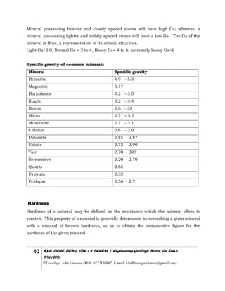 40 KYU, DCBE, BENG. CBE 2 & BEEEM 2, Engineering Geology Notes, for Sem.2,
2010/2011.
©Luwalaga John Groover (Mob: 0772450847; E-mail: Godblessugandanow@gmail.com)
Mineral possessing heavier and closely spaced atoms will have high Gs; whereas, a
mineral possessing lighter and widely spaced atoms will have a low Gs. The Gs of the
mineral is thus, a representation of its atomic structure.
Light Gs<2:0, Normal Gs = 2 to 4, Heavy Gs= 4 to 6, extremely heavy Gs>6
Specific gravity of common minerals
Mineral Specific gravity
Hematite 4.9 - 5.3
Magnetite 5.17
Hornblende 3.2 - 3.5
Kugite 3.2 - 3.4
Biotite 2.8 - 32
Micas 2.7 – 3.1
Muscovite 2.7 - 3.1
Chlorite 2.6 - 2.9
Dolomite 2.85 - 2.87
Calcite 2.72 - 2.90
Talc 2.70 - 290
Sermentive 2.20 - 2.70
Quartz 2.65
Cypsum 2.32
Feldspar 2.56 - 2.7
Hardness
Hardness of a mineral may be defined as the resistance which the mineral offers to
scratch. This property of a mineral is generally determined by scratching a given mineral
with a mineral of known hardness, so as to obtain the comparative figure for the
hardness of the given mineral.
 