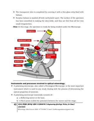 43 KYU, DCBE, BENG. CBE 2 & BEEEM 2, Engineering Geology Notes, for Sem.2,
2010/2011.
©Luwalaga John Groover (Mob: 0772450847; E-mail: Godblessugandanow@gmail.com)
 The transparent slice is completed by covering it with a thin glass strip fixed with
balsam.
 Surplus balsam is washed off with methylated spirit. The surface of the specimen
has been smoothed in making the slice/slide, and they are free from all but very
small irregularities.
Note: At this stage, the specimen is ready for being studied under the Microscope.
Instruments and processes involved in optical mineralogy.
 A polarizing microscope, also called a Petrological Microscope, is the most important
instrument which is used in any study dealing with the process of determining the
optical properties of minerals.
 A polarizing microscope essentially consists of:-
a) a Reflecting mirror at the base,
b) A Nicol prism (called the polarizer) between the mirror and the stage;
 
