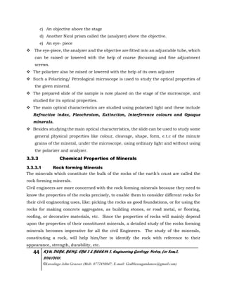 44 KYU, DCBE, BENG. CBE 2 & BEEEM 2, Engineering Geology Notes, for Sem.2,
2010/2011.
©Luwalaga John Groover (Mob: 0772450847; E-mail: Godblessugandanow@gmail.com)
c) An objective above the stage
d) Another Nicol prism called the (analyzer) above the objective.
e) An eye- piece
 The eye-piece, the analyzer and the objective are fitted into an adjustable tube, which
can be raised or lowered with the help of coarse (focusing) and fine adjustment
screws.
 The polarizer also be raised or lowered with the help of its own adjuster
 Such a Polarizing/ Petrological microscope is used to study the optical properties of
the given mineral.
 The prepared slide of the sample is now placed on the stage of the microscope, and
studied for its optical properties.
 The main optical characteristics are studied using polarized light and these include
Refractive index, Pleochroism, Extinction, Interference colours and Opaque
minerals.
 Besides studying the main optical characteristics, the slide can be used to study some
general physical properties like colour, cleavage, shape, form, e.t.c of the minute
grains of the mineral, under the microscope, using ordinary light and without using
the polarizer and analyzer.
3.3.3 Chemical Properties of Minerals
3.3.3.1 Rock forming Minerals
The minerals which constitute the bulk of the rocks of the earth’s crust are called the
rock forming minerals.
Civil engineers are more concerned with the rock forming minerals because they need to
know the properties of the rocks precisely, to enable them to consider different rocks for
their civil engineering uses, like: picking the rocks as good foundations, or for using the
rocks for making concrete aggregates, as building stones, or road metal, or flooring,
roofing, or decorative materials, etc. Since the properties of rocks will mainly depend
upon the properties of their constituent minerals, a detailed study of the rocks forming
minerals becomes imperative for all the civil Engineers. The study of the minerals,
constituting a rock, will help him/her to identify the rock with reference to their
appearance, strength, durability, etc.
 