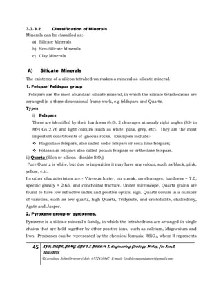45 KYU, DCBE, BENG. CBE 2 & BEEEM 2, Engineering Geology Notes, for Sem.2,
2010/2011.
©Luwalaga John Groover (Mob: 0772450847; E-mail: Godblessugandanow@gmail.com)
3.3.3.2 Classification of Minerals
Minerals can be classified as:-
a) Silicate Minerals
b) Non-Silicate Minerals
c) Clay Minerals
A) Silicate Minerals
The existence of a silicon tetrahedron makes a mineral as silicate mineral.
1. Felspar/ Feldspar group
Felspars are the most abundant silicate mineral, in which the silicate tetrahedrons are
arranged in a three dimensional frame work, e.g feldspars and Quartz.
Types
i) Felspars
These are identified by their hardness (6.0), 2 cleavages at nearly right angles (85o to
86o) Gs 2.76 and light colours (such as white, pink, grey, etc). They are the most
important constituents of igneous rocks. Examples include:-
 Plagioclase felspars, also called sodic felspars or soda lime felspars;
 Potassium felspars also called potash felspars or orthoclase felspars.
ii) Quartz (Silca or silicon- dioxide SiO2)
Pure Quartz is white, but due to impurities it may have any colour, such as black, pink,
yellow, e.tc.
Its other characteristics are:- Vitreous luster, no streak, no cleavages, hardness = 7.0,
specific gravity = 2.65, and conchoidal fracture. Under microscope, Quartz grains are
found to have low refractive index and positive optical sign. Quartz occurs in a number
of varieties, such as low quartz, high Quartz, Tridymite, and cristobalite, chalcedony,
Agate and Jasper.
2. Pyroxene group or pyroxenes.
Pyroxene is a silicate mineral’s family, in which the tetrahedrons are arranged in single
chains that are held together by other positive ions, such as calcium, Magnesium and
Iron. Pyroxenes can be represented by the chemical formula: RSiO3, where R represents
 