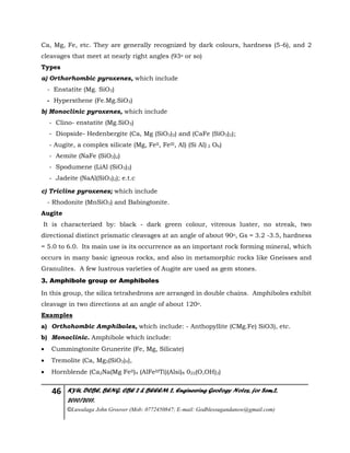 46 KYU, DCBE, BENG. CBE 2 & BEEEM 2, Engineering Geology Notes, for Sem.2,
2010/2011.
©Luwalaga John Groover (Mob: 0772450847; E-mail: Godblessugandanow@gmail.com)
Ca, Mg, Fe, etc. They are generally recognized by dark colours, hardness (5-6), and 2
cleavages that meet at nearly right angles (93o or so)
Types
a) Orthorhombic pyroxenes, which include
- Enstatite (Mg. SiO3)
- Hypersthene (Fe.Mg.SiO3)
b) Monoclinic pyroxenes, which include
- Clino- enstatite (Mg.SiO3)
- Diopside- Hedenbergite (Ca, Mg (SiO3)2) and (CaFe (SiO3)2);
- Augite, a complex silicate (Mg, FeII, FeIII, Al) (Si Al) 2 O6)
- Aemite (NaFe (SiO3)2)
- Spodumene (LiAl (SiO3)2)
- Jadeite (NaAl(SiO3)2); e.t.c
c) Tricline pyroxenes; which include
- Rhodonite (MnSiO3) and Babingtonite.
Augite
It is characterized by: black - dark green colour, vitreous luster, no streak, two
directional distinct prismatic cleavages at an angle of about 90o, Gs = 3.2 -3.5, hardness
= 5.0 to 6.0. Its main use is its occurrence as an important rock forming mineral, which
occurs in many basic igneous rocks, and also in metamorphic rocks like Gneisses and
Granulites. A few lustrous varieties of Augite are used as gem stones.
3. Amphibole group or Amphiboles
In this group, the silica tetrahedrons are arranged in double chains. Amphiboles exhibit
cleavage in two directions at an angle of about 120o.
Examples
a) Orthohombic Amphiboles, which include: - Anthopyllite (CMg.Fe) SiO3), etc.
b) Monoclinic. Amphibole which include:
 Cummingtonite Grunerite (Fe, Mg, Silicate)
 Tremolite (Ca, Mg3(SiO3)4),
 Hornblende (Ca2Na(Mg FeII)4 (AlFeIIITi)(Alsi)8 022(O,OH)2)
 