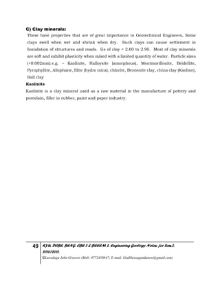 49 KYU, DCBE, BENG. CBE 2 & BEEEM 2, Engineering Geology Notes, for Sem.2,
2010/2011.
©Luwalaga John Groover (Mob: 0772450847; E-mail: Godblessugandanow@gmail.com)
C) Clay minerals:
These have properties that are of great importance to Geotechnical Engineers, Some
clays swell when wet and shrink when dry. Such clays can cause settlement in
foundation of structures and roads. Gs of clay = 2.60 to 2.90. Most of clay minerals
are soft and exhibit plasticity when mixed with a limited quantity of water. Particle sizes
(<0.002mm).e.g. – Kaolinite, Halloysite (amorphous), Montmorillonite, Beidellite,
Pyrophyllite, Allophane, Illite (hydro mica), chlorite, Bentonite clay, china clay (Kaoline),
Ball clay
Kaolinite
Kaolinite is a clay mineral used as a raw material in the manufacture of pottery and
porcelain, filler in rubber, paint and paper industry.
 