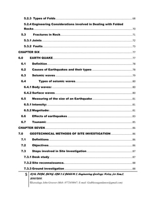 5 KYU, DCBE, BENG. CBE 2 & BEEEM 2, Engineering Geology Notes, for Sem.2,
2010/2011.
©Luwalaga John Groover (Mob: 0772450847; E-mail: Godblessugandanow@gmail.com)
5.2.3 Types of Folds.............................................................................................................68
5.2.4 Engineering Considerations involved in Dealing with Folded
Rocks............................................................................................................................................70
5.3 Fractures in Rock......................................................................................................71
5.3.1 Joints ................................................................................................................................72
5.3.2 Faults...............................................................................................................................73
CHAPTER SIX ...................................................................................................................................77
6.0 EARTH QUAKE.................................................................................................................77
6.1 Definition.........................................................................................................................78
6.2 Causes of Earthquakes and their types .........................................................78
6.3 Seismic waves .............................................................................................................79
6.4 Types of seismic waves.................................................................................80
6.4.1 Body waves: ..................................................................................................................80
6.4.2 Surface waves..............................................................................................................80
6.5 Measuring of the size of an Earthquake.........................................................81
6.5.1 Intensity: .........................................................................................................................81
6.5.2 Magnitude:......................................................................................................................81
6.6 Effects of earthquakes ............................................................................................83
6.7 Tsunami:..........................................................................................................................85
CHAPTER SEVEN............................................................................................................................86
7.0 GEOTECHNICAL METHODS OF SITE INVESTIGATION ..............................86
7.1 Definitions ......................................................................................................................86
7.2 Objectives.......................................................................................................................86
7.3 Steps involved in Site Investigation.................................................................87
7.3.1 Desk study......................................................................................................................87
7.3.2 Site reconnaissance.................................................................................................88
7.3.3 Ground investigation ................................................................................................88
 