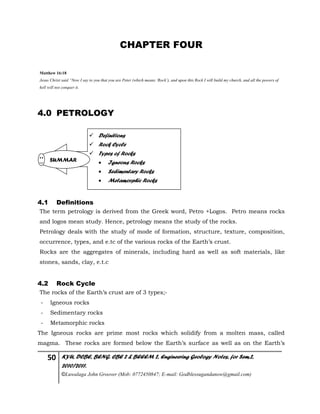 50 KYU, DCBE, BENG. CBE 2 & BEEEM 2, Engineering Geology Notes, for Sem.2,
2010/2011.
©Luwalaga John Groover (Mob: 0772450847; E-mail: Godblessugandanow@gmail.com)
CHAPTER FOUR
Matthew 16:18
Jesus Christ said “Now I say to you that you are Peter (which means ‘Rock’), and upon this Rock I will build my church, and all the powers of
hell will not conquer it.
4.0 PETROLOGY
4.1 Definitions
The term petrology is derived from the Greek word, Petro +Logos. Petro means rocks
and logos mean study. Hence, petrology means the study of the rocks.
Petrology deals with the study of mode of formation, structure, texture, composition,
occurrence, types, and e.tc of the various rocks of the Earth’s crust.
Rocks are the aggregates of minerals, including hard as well as soft materials, like
stones, sands, clay, e.t.c
4.2 Rock Cycle
The rocks of the Earth’s crust are of 3 types;-
- Igneous rocks
- Sedimentary rocks
- Metamorphic rocks
The Igneous rocks are prime most rocks which solidify from a molten mass, called
magma. These rocks are formed below the Earth’s surface as well as on the Earth’s
 Definitions
 Rock Cycle
 Types of Rocks
 Igneous Rocks
 Sedimentary Rocks
 Metamorphic Rocks
SUMMAR
 