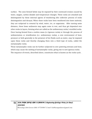 51 KYU, DCBE, BENG. CBE 2 & BEEEM 2, Engineering Geology Notes, for Sem.2,
2010/2011.
©Luwalaga John Groover (Mob: 0772450847; E-mail: Godblessugandanow@gmail.com)
surface. The ones formed below may be exposed by their continued erosion caused by
water, oxygen, carbon dioxide and temperature changes. These rocks are attacked and
disintegrated by these external agents of weathering (the collective process of rocks
disintegration and decays). When these rocks have been weathered into loose material,
they are subjected to removal by wind, water, ice, or organisms. After moving some
distance, these loose sediments may again come to rest, and thus get deposited over
other rocks in layers, forming what are called as the sedimentary rocks/ stratified rocks.
Once having formed from a molten mass (i.e Igneous rocks) or through the process of
sedimentation or stratification (i.e. sedimentary rocks), a new environment of heat,
pressure or both generally in the presence of hot fluids such as water, may be imposed
upon these rocks and thereby changing them into a third type of rocks, called the
metamorphic rocks.
These metamorphic rocks can be further subjected to over powering stresses and heat,
which may cause the melting of metamorphic rocks, giving rise to new igneous rocks.
The sequence of events, described above, constitutes what is known as the rocks cycle.
 