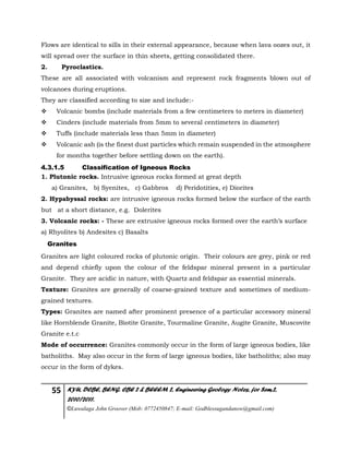 55 KYU, DCBE, BENG. CBE 2 & BEEEM 2, Engineering Geology Notes, for Sem.2,
2010/2011.
©Luwalaga John Groover (Mob: 0772450847; E-mail: Godblessugandanow@gmail.com)
Flows are identical to sills in their external appearance, because when lava oozes out, it
will spread over the surface in thin sheets, getting consolidated there.
2. Pyroclastics.
These are all associated with volcanism and represent rock fragments blown out of
volcanoes during eruptions.
They are classified according to size and include:-
 Volcanic bombs (include materials from a few centimeters to meters in diameter)
 Cinders (include materials from 5mm to several centimeters in diameter)
 Tuffs (include materials less than 5mm in diameter)
 Volcanic ash (is the finest dust particles which remain suspended in the atmosphere
for months together before settling down on the earth).
4.3.1.5 Classification of Igneous Rocks
1. Plutonic rocks. Intrusive igneous rocks formed at great depth
a) Granites, b) Syenites, c) Gabbros d) Peridotities, e) Diorites
2. Hypabyssal rocks: are intrusive igneous rocks formed below the surface of the earth
but at a short distance, e.g. Dolerites
3. Volcanic rocks: - These are extrusive igneous rocks formed over the earth’s surface
a) Rhyolites b) Andesites c) Basalts
Granites
Granites are light coloured rocks of plutonic origin. Their colours are grey, pink or red
and depend chiefly upon the colour of the feldspar mineral present in a particular
Granite. They are acidic in nature, with Quartz and feldspar as essential minerals.
Texture: Granites are generally of coarse-grained texture and sometimes of medium-
grained textures.
Types: Granites are named after prominent presence of a particular accessory mineral
like Hornblende Granite, Biotite Granite, Tourmaline Granite, Augite Granite, Muscovite
Granite e.t.c
Mode of occurrence: Granites commonly occur in the form of large igneous bodies, like
batholiths. May also occur in the form of large igneous bodies, like batholiths; also may
occur in the form of dykes.
 