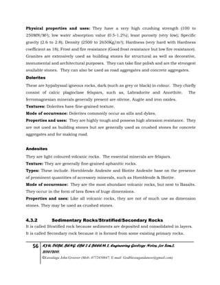 56 KYU, DCBE, BENG. CBE 2 & BEEEM 2, Engineering Geology Notes, for Sem.2,
2010/2011.
©Luwalaga John Groover (Mob: 0772450847; E-mail: Godblessugandanow@gmail.com)
Physical properties and uses: They have a very high crushing strength (100 to
250MN/M2); low water absorption value (0.5-1.2%); least porosity (very low); Specific
gravity (2.6 to 2.8); Density (2500 to 2650Kg/m3); Hardness (very hard with Hardness
coefficient as 18); Frost and fire resistance (Good frost resistance but low fire resistance).
Granites are extensively used as building stones for structural as well as decorative,
monumental and architectural purposes. They can take fine polish and are the strongest
available stones. They can also be used as road aggregates and concrete aggregates.
Dolerites
These are hypabyssal igneous rocks, dark (such as grey or black) in colour. They chiefly
consist of calcic plagioclase felspars, such as, Labradorite and Anorthite. The
ferromagnesian minerals generally present are olivine, Augite and iron oxides.
Textures: Dolerites have fine-grained texture.
Mode of occurrence: Dolerites commonly occur as sills and dykes.
Properties and uses: They are highly tough and possess high abrasion resistance. They
are not used as building stones but are generally used as crushed stones for concrete
aggregates and for making road.
Andesites
They are light coloured volcanic rocks. The essential minerals are felspars.
Texture: They are generally fine-grained aphanitic rocks.
Types: These include. Hornblende Andesite and Biotite Andesite base on the presence
of prominent quantities of accessory minerals, such as Hornblende & Biotite.
Mode of occurrence: They are the most abundant volcanic rocks, but next to Basalts.
They occur in the form of lava flows of huge dimensions.
Properties and uses: Like all volcanic rocks, they are not of much use as dimension
stones. They may be used as crushed stones.
4.3.2 Sedimentary Rocks/Stratified/Secondary Rocks
It is called Stratified rock because sediments are deposited and consolidated in layers.
It is called Secondary rock because it is formed from some existing primary rocks.
 