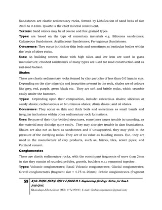 59 KYU, DCBE, BENG. CBE 2 & BEEEM 2, Engineering Geology Notes, for Sem.2,
2010/2011.
©Luwalaga John Groover (Mob: 0772450847; E-mail: Godblessugandanow@gmail.com)
Sandstones are clastic sedimentary rocks, formed by Lithification of sand beds of size
2mm to 0.1mm. Quartz is the chief mineral constituent.
Texture: Sand stones may be of coarse and fine grained types.
Types: are based on the type of cementary materials e.g. Siliceons sandstones;
Calcareous Sandstones; Argillaceous Sandstones; Ferruginous Sandstones.
Occurrence: They occur in thick or thin beds and sometimes as lenticular bodies within
the beds of other rocks.
Uses: As building stones; those with high silica and low iron are used in glass
manufacture; crushed sandstones of many types are used for road construction and as
rail-road ballast.
Shales
These are clastic sedimentary rocks formed by clay particles of less than 0.01mm in size.
Depending on the clay minerals and impurities present in the rock, shales are of colours
like grey, red, purple, green black etc. They are soft and brittle rocks, which crumble
easily under the hammer.
Types: Depending upon their composition, include: calcareous shales; siliceous or
sandy shales; carbonaceous or bituminous shales; Alum shales; and oil shales.
Occurrence: They occur as thin and thick beds and sometimes as small bands and
irregular inclusions within other sedimentary rock formations.
Uses: Because of their thin-bedded structures, sometimes cause trouble in tunneling, as
the material may dislodge quite easily. They may also give trouble in dam foundations.
Shales are also not as hard as sandstones and if unsupported, they may yield to the
pressure of the overlying rocks. They are of no value as building stones. But, they are
used in the manufacture of clay products, such as, bricks, tiles, sewer pipes; and
Portland cement.
Conglomerates
These are clastic sedimentary rocks, with the constituent fragments of more than 2mm
in size they consist of rounded pebbles, gravels, boulders e.t.c cemented together.
Types: Volcanic conglomerates; Basal Volcanic conglomerates; Glacial conglomerates;
Gravel conglomerates (fragment size = 4.75 to 20mm); Pebble conglomerates (fragment
 