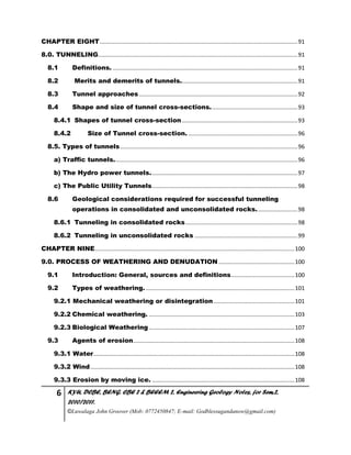 6 KYU, DCBE, BENG. CBE 2 & BEEEM 2, Engineering Geology Notes, for Sem.2,
2010/2011.
©Luwalaga John Groover (Mob: 0772450847; E-mail: Godblessugandanow@gmail.com)
CHAPTER EIGHT.............................................................................................................................91
8.0. TUNNELING..............................................................................................................................91
8.1 Definitions......................................................................................................................91
8.2 Merits and demerits of tunnels..........................................................................91
8.3 Tunnel approaches ....................................................................................................92
8.4 Shape and size of tunnel cross-sections.......................................................93
8.4.1 Shapes of tunnel cross-section .........................................................................93
8.4.2 Size of Tunnel cross-section. .....................................................................96
8.5. Types of tunnels................................................................................................................96
a) Traffic tunnels....................................................................................................................96
b) The Hydro power tunnels.............................................................................................97
c) The Public Utility Tunnels............................................................................................98
8.6 Geological considerations required for successful tunneling
operations in consolidated and unconsolidated rocks..........................98
8.6.1 Tunneling in consolidated rocks.......................................................................98
8.6.2 Tunneling in unconsolidated rocks .................................................................99
CHAPTER NINE..............................................................................................................................100
9.0. PROCESS OF WEATHERING AND DENUDATION ................................................100
9.1 Introduction: General, sources and definitions........................................100
9.2 Types of weathering...............................................................................................101
9.2.1 Mechanical weathering or disintegration ...................................................101
9.2.2 Chemical weathering. ............................................................................................103
9.2.3 Biological Weathering............................................................................................107
9.3 Agents of erosion......................................................................................................108
9.3.1 Water...............................................................................................................................108
9.3.2 Wind.................................................................................................................................108
9.3.3 Erosion by moving ice. ..........................................................................................108
 