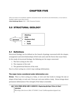 63 KYU, DCBE, BENG. CBE 2 & BEEEM 2, Engineering Geology Notes, for Sem.2,
2010/2011.
©Luwalaga John Groover (Mob: 0772450847; E-mail: Godblessugandanow@gmail.com)
CHAPTER FIVE
Africa must refuse to be humiliated, exploited, and pushed around. And with the same determination, we must refuse to
humiliate, exploit or push others around.
Julius Kambarage Nyeree (1922 - 1999), Tanzanian President
5.0 STRUCTURAL GEOLOGY
5.1 Definitions
Structural Geology can be defined as the branch of geology concerned with the shapes,
arrangement and interrelationships of bed rock units and the forces that cause them.
In the study of structural Geology, the following are the major concerned:
1. The force acting on the rock
2. The response of the rock
3. The geometrical features of the rock.
Due to a force acting on a rock it may undergo deformation.
The major terms considered under deformation are:-
Stress: This is a force acting on a body, or rock unit that tends to change the size or
shape of that body, or rock unit. Force per unit area within a body. Stress brings about
permanent deformation if the strength of the body is exceeded.
 Definitions
 Folds
 Fractures in Rock
 Joints
 Faults
SUMMAR
 