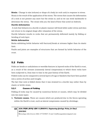 64 KYU, DCBE, BENG. CBE 2 & BEEEM 2, Engineering Geology Notes, for Sem.2,
2010/2011.
©Luwalaga John Groover (Mob: 0772450847; E-mail: Godblessugandanow@gmail.com)
Strain: Change in size (volume) or shape of a body (or rock unit) in response to stress.
Strain is the result of the application of the stress. The stress that causes the deformation
of a rock is not present any more but the strain is; and so we can work backwards to
determine the stress. The strain tells you the kind of force that acted on bedrock.
Ductile deformation
A rock that behaves in a ductile or plastic manner will bend while under stress and does
not return to its original shape after relaxation of the stress.
Ductile behavior results in rocks that are permanently deformed mainly by folding or
bending of rock layer.
Brittle deformation
Rocks exhibiting brittle behavior will fractural/break at stresses higher than its elastic
limit.
Faults and joints are examples of structures that are formed by brittle behavior of the
crust.
5.2 Folds
Folds are bends or undulations or wavelike features in layered rocks of the Earth’s crust,
as a result of the stresses (commonly lateral compression) to which these rocks have
been subjected to, from time to time in the past history of the Earth.
Folded rocks can be compared to several layers of rugs or blankets that have been pushed
into a series of arches and troughs.
The fact that rock is folded shows that it was strained in a ductile way rather than by
elastic or brittle strain.
5.2.1 Causes of Folding
Folding of rocks may be caused by numerous factors or causes, which may be divided
into two main types:
1. Tectonic causes. These are causes which are produced due to the forces operating
within the Earth’s crust, such as lateral compression caused by shrinkage;
 