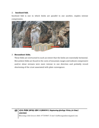 69 KYU, DCBE, BENG. CBE 2 & BEEEM 2, Engineering Geology Notes, for Sem.2,
2010/2011.
©Luwalaga John Groover (Mob: 0772450847; E-mail: Godblessugandanow@gmail.com)
2. Isoclined fold.
Isoclined fold is one in which limbs are parallel to one another, implies intense
compression.
3. Recumbent folds.
These folds are overturned to such an extent that the limbs are essentially horizontal.
Recumbent folds are found in the cores of mountain ranges and indicate compressive
and/or shear stresses were more intense in one direction and probably record
shortening of the crust associated with plate convergence.
 