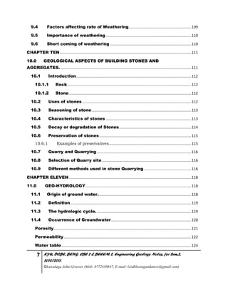 7 KYU, DCBE, BENG. CBE 2 & BEEEM 2, Engineering Geology Notes, for Sem.2,
2010/2011.
©Luwalaga John Groover (Mob: 0772450847; E-mail: Godblessugandanow@gmail.com)
9.4 Factors affecting rate of Weathering.............................................................109
9.5 Importance of weathering ...................................................................................110
9.6 Short coming of weathering ...............................................................................110
CHAPTER TEN................................................................................................................................111
10.0 GEOLOGICAL ASPECTS OF BUILDING STONES AND
AGGREGATES. ...............................................................................................................................111
10.1 Introduction................................................................................................................112
10.1.1 Rock ........................................................................................................................112
10.1.2 Stone.......................................................................................................................112
10.2 Uses of stones ..........................................................................................................112
10.3 Seasoning of stone.................................................................................................113
10.4 Characteristics of stones ...................................................................................113
10.5 Decay or degradation of Stones......................................................................114
10.6 Preservation of stones .........................................................................................115
10.6.1 Examples of preservatives................................................................................115
10.7 Quarry and Quarrying............................................................................................116
10.8 Selection of Quarry site.......................................................................................116
10.9 Different methods used in stone Quarrying ..............................................116
CHAPTER ELEVEN.......................................................................................................................118
11.0 GEO-HYDROLOGY.......................................................................................................118
11.1 Origin of ground water...........................................................................................118
11.2 Definition......................................................................................................................119
11.3 The hydrologic cycle.............................................................................................119
11.4 Occurrence of Groundwater..............................................................................120
Porosity......................................................................................................................................121
Permeability............................................................................................................................122
Water table ..............................................................................................................................124
 