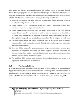 71 KYU, DCBE, BENG. CBE 2 & BEEEM 2, Engineering Geology Notes, for Sem.2,
2010/2011.
©Luwalaga John Groover (Mob: 0772450847; E-mail: Godblessugandanow@gmail.com)
rock weak, but also act as channel-ways for the surface waters to percolate through
them. All major projects, like construction of highways, construction of tunnels, site
selection for dams and reservoirs, etc. due consideration must be given to the presence
of folds. The following are the various effects produced by folded rocks:-
1) Synclinal folded rocks may yield hard and tough quality stones, whereas, anticlinal
folded rocks will yield weaker stones.
2) Folded rocks are under considerable strain, and hence, excavations through them
may be accompanied by slips and rock bursts.
3) Folded rocks are generally shattered and weak, particularly in the axial regions;
hence, they are unsafe to be trusted as roofs or floors of tunnels, or as foundations
for dams. Such regions should therefore, be avoided for such purposes, or must be
thoroughly investigated, and remedial measures taken, if at all adopted for such uses.
4) Fractured folded rocks are highly permeable, and as such may pose numerous
problems; like, while excavating tunnels through such regions, ground water may
rush into the excavation.
5) Since the folded rocks offer greater prospects for groundwater, they become quite
important for engineers searching for water supplies. Artesian conditions are
developed only when aquifers are folded (or inclined) as synclines, and are enclosed
between top and bottom impervious layers.
6) The anticlinal folds provide good prospects for stored petroleum; and hence in oil
exploration, folds must not be overlooked.
5.3 Fractures in Rock
If a rock is brittle, or if the strain rate is too rapid for deformation to be accommodated
by plastic behavior, the rock fractures or breaks. Commonly there is some movement or
displacement. If essentially no displacement occurs, a fracture or crack in bedrock is
called a joint. If the rock on either side of a fracture moves, the fracture is a fault.
 