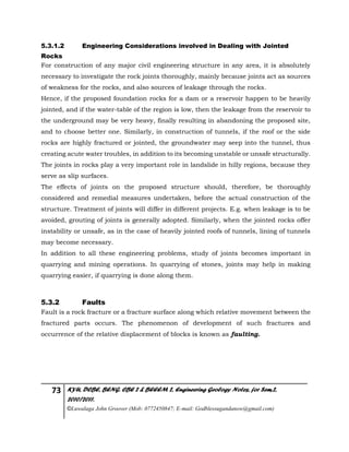 73 KYU, DCBE, BENG. CBE 2 & BEEEM 2, Engineering Geology Notes, for Sem.2,
2010/2011.
©Luwalaga John Groover (Mob: 0772450847; E-mail: Godblessugandanow@gmail.com)
5.3.1.2 Engineering Considerations involved in Dealing with Jointed
Rocks
For construction of any major civil engineering structure in any area, it is absolutely
necessary to investigate the rock joints thoroughly, mainly because joints act as sources
of weakness for the rocks, and also sources of leakage through the rocks.
Hence, if the proposed foundation rocks for a dam or a reservoir happen to be heavily
jointed, and if the water-table of the region is low, then the leakage from the reservoir to
the underground may be very heavy, finally resulting in abandoning the proposed site,
and to choose better one. Similarly, in construction of tunnels, if the roof or the side
rocks are highly fractured or jointed, the groundwater may seep into the tunnel, thus
creating acute water troubles, in addition to its becoming unstable or unsafe structurally.
The joints in rocks play a very important role in landslide in hilly regions, because they
serve as slip surfaces.
The effects of joints on the proposed structure should, therefore, be thoroughly
considered and remedial measures undertaken, before the actual construction of the
structure. Treatment of joints will differ in different projects. E.g. when leakage is to be
avoided, grouting of joints is generally adopted. Similarly, when the jointed rocks offer
instability or unsafe, as in the case of heavily jointed roofs of tunnels, lining of tunnels
may become necessary.
In addition to all these engineering problems, study of joints becomes important in
quarrying and mining operations. In quarrying of stones, joints may help in making
quarrying easier, if quarrying is done along them.
5.3.2 Faults
Fault is a rock fracture or a fracture surface along which relative movement between the
fractured parts occurs. The phenomenon of development of such fractures and
occurrence of the relative displacement of blocks is known as faulting.
 