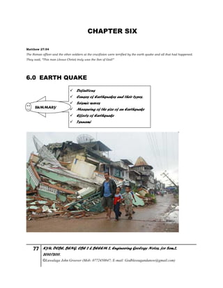 77 KYU, DCBE, BENG. CBE 2 & BEEEM 2, Engineering Geology Notes, for Sem.2,
2010/2011.
©Luwalaga John Groover (Mob: 0772450847; E-mail: Godblessugandanow@gmail.com)
CHAPTER SIX
Matthew 27:54
The Roman officer and the other soldiers at the crucifixion were terrified by the earth quake and all that had happened.
They said, “This man (Jesus Christ) truly was the Son of God!”
6.0 EARTH QUAKE
 Definitions
 Causes of Earthquakes and their types.
 Seismic waves
 Measuring of the size of an Earthquake
 Effects of Earthquake
 Tsunami
SUMMARY
 