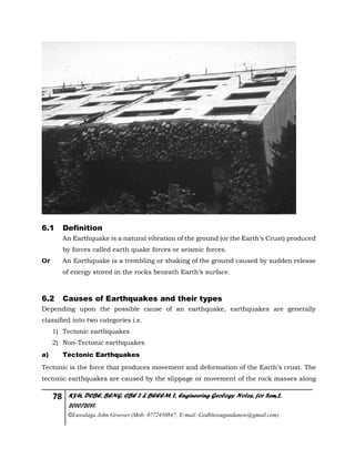 78 KYU, DCBE, BENG. CBE 2 & BEEEM 2, Engineering Geology Notes, for Sem.2,
2010/2011.
©Luwalaga John Groover (Mob: 0772450847; E-mail: Godblessugandanow@gmail.com)
6.1 Definition
An Earthquake is a natural vibration of the ground (or the Earth’s Crust) produced
by forces called earth quake forces or seismic forces.
Or An Earthquake is a trembling or shaking of the ground caused by sudden release
of energy stored in the rocks beneath Earth’s surface.
6.2 Causes of Earthquakes and their types
Depending upon the possible cause of an earthquake, earthquakes are generally
classified into two categories i.e.
1) Tectonic earthquakes
2) Non-Tectonic earthquakes
a) Tectonic Earthquakes
Tectonic is the force that produces movement and deformation of the Earth’s crust. The
tectonic earthquakes are caused by the slippage or movement of the rock masses along
 