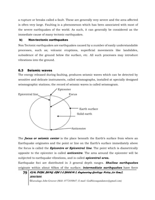 79 KYU, DCBE, BENG. CBE 2 & BEEEM 2, Engineering Geology Notes, for Sem.2,
2010/2011.
©Luwalaga John Groover (Mob: 0772450847; E-mail: Godblessugandanow@gmail.com)
a rupture or breaks called a fault. These are generally very severe and the area affected
is often very large. Faulting is a phenomenon which has been associated with most of
the severe earthquakes of the world. As such, it can generally be considered as the
immediate cause of many tectonic earthquakes.
b) Non-tectonic earthquakes
Non Tectonic earthquakes are earthquakes caused by a number of easily understandable
processes, such as; volcanic eruptions, superficial movements like landslides,
subsidence of the ground below the surface, etc. All such processes may introduce
vibrations into the ground.
6.3 Seismic waves
The energy released during faulting, produces seismic waves which can be detected by
sensitive and delicate instruments, called seismographs, installed at specially designed
seismographic stations; the record of seismic waves is called seismogram.
Epicenter
Epicentral line Focus
Earth surface
Solid earth
Anticentre
The focus or seismic center is the place beneath the Earth’s surface from where an
Earthquake originates and the point or line on the Earth’s surface immediately above
the focus is called the Epicentre or Epicentral line. The point which is diametrically
opposite to the epicenter is called anticentre. The area around the epicenter will be
subjected to earthquake vibrations, and is called epicentral area.
Earthquake foci are distributed in 3 general depth ranges. Shallow earthquakes
originate within about 60km of the surface; intermediate earthquakes have force
 