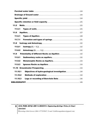 8 KYU, DCBE, BENG. CBE 2 & BEEEM 2, Engineering Geology Notes, for Sem.2,
2010/2011.
©Luwalaga John Groover (Mob: 0772450847; E-mail: Godblessugandanow@gmail.com)
Perched water table ...........................................................................................................124
Drainage of Ground water ...............................................................................................124
Specific yield..........................................................................................................................124
Specific retention or field capacity............................................................................125
11.5 Wells................................................................................................................................125
11.5.1 Types of wells....................................................................................................125
11.6 Aquifers. ........................................................................................................................127
11.6.1 Types of Aquifers .............................................................................................128
11.7.1 Formation and types of springs................................................................131
11.8 Isotropy and Anisotropy........................................................................................132
11.8.1 Isotropy (KV = KL)................................................................................................132
11.8.2 Anisotropy (KL >>>>> KV).....................................................................................132
11.9 Potentiality of different Rocks as Aquifers ...............................................132
11.9.1 Sedimentary rocks as aquifers.................................................................132
11.9.2 Metamorphic Rocks as Aquifers..............................................................133
11.9.3 Igneous Rocks as Aquifers..........................................................................133
11.10 Groundwater Prospecting....................................................................................133
11.10.1 Objectives of hydro-geological investigation................................134
11.10.2 Methods of exploration .............................................................................134
11.10.3 Logs or recording of Bore-hole Data..................................................136
BIBLIOGRAPHY .............................................................................................................................149
 