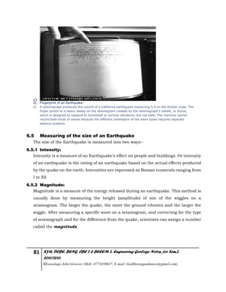 81 KYU, DCBE, BENG. CBE 2 & BEEEM 2, Engineering Geology Notes, for Sem.2,
2010/2011.
©Luwalaga John Groover (Mob: 0772450847; E-mail: Godblessugandanow@gmail.com)
c)
d) Fingerprint of an Earthquake
e) A seismograph produced this record of a California earthquake measuring 5.5 on the Richter scale. The
finger points to a heavy sweep on the seismogram created by the seismograph’s needle, or stylus,
which is designed to respond to horizontal or vertical vibrations, but not both. The machine cannot
record both kinds of waves because the different orientation of the wave types requires separate
balance systems.
6.5 Measuring of the size of an Earthquake
The size of the Earthquake is measured into two ways:-
6.5.1 Intensity:
Intensity is a measure of an Earthquake’s effect on people and buildings. Or intensity
of an earthquake is the rating of an earthquake based on the actual effects produced
by the quake on the earth. Intensities are expressed as Roman numerals ranging from
l to Xll
6.5.2 Magnitude:
Magnitude is a measure of the energy released during an earthquake. This method is
usually done by measuring the height (amplitude) of one of the wiggles on a
seismogram. The larger the quake, the more the ground vibrates and the larger the
wiggle. After measuring a specific wave on a seismogram, and correcting for the type
of seismograph and for the difference from the quake, scientists can assign a number
called the magnitude.
 