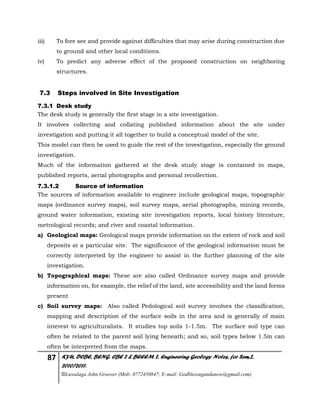 87 KYU, DCBE, BENG. CBE 2 & BEEEM 2, Engineering Geology Notes, for Sem.2,
2010/2011.
©Luwalaga John Groover (Mob: 0772450847; E-mail: Godblessugandanow@gmail.com)
iii) To fore see and provide against difficulties that may arise during construction due
to ground and other local conditions.
iv) To predict any adverse effect of the proposed construction on neighboring
structures.
7.3 Steps involved in Site Investigation
7.3.1 Desk study
The desk study is generally the first stage in a site investigation.
It involves collecting and collating published information about the site under
investigation and putting it all together to build a conceptual model of the site.
This model can then be used to guide the rest of the investigation, especially the ground
investigation.
Much of the information gathered at the desk study stage is contained in maps,
published reports, aerial photographs and personal recollection.
7.3.1.2 Source of information
The sources of information available to engineer include geological maps, topographic
maps (ordinance survey maps), soil survey maps, aerial photographs, mining records,
ground water information, existing site investigation reports, local history literature,
metrological records; and river and coastal information.
a) Geological maps: Geological maps provide information on the extent of rock and soil
deposits at a particular site. The significance of the geological information must be
correctly interpreted by the engineer to assist in the further planning of the site
investigation.
b) Topographical maps: These are also called Ordinance survey maps and provide
information on, for example, the relief of the land, site accessibility and the land forms
present
c) Soil survey maps: Also called Pedological soil survey involves the classification,
mapping and description of the surface soils in the area and is generally of main
interest to agriculturalists. It studies top soils 1-1.5m. The surface soil type can
often be related to the parent soil lying beneath; and so, soil types below 1.5m can
often be interpreted from the maps.
 