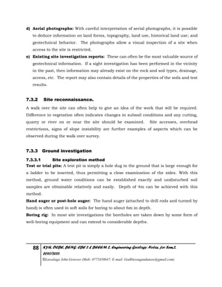 88 KYU, DCBE, BENG. CBE 2 & BEEEM 2, Engineering Geology Notes, for Sem.2,
2010/2011.
©Luwalaga John Groover (Mob: 0772450847; E-mail: Godblessugandanow@gmail.com)
d) Aerial photographs: With careful interpretation of aerial photographs, it is possible
to deduce information on land forms, topography, land use, historical land use; and
geotechnical behavior. The photographs allow a visual inspection of a site when
access to the site is restricted.
e) Existing site investigation reports: These can often be the most valuable source of
geotechnical information. If a sight investigation has been performed in the vicinity
in the past, then information may already exist on the rock and soil types, drainage,
access, etc. The report may also contain details of the properties of the soils and test
results.
7.3.2 Site reconnaissance.
A walk over the site can often help to give an idea of the work that will be required.
Difference in vegetation often indicates changes in subsoil conditions and any cutting,
quarry or river on or near the site should be examined. Site accesses, overhead
restrictions, signs of slope instability are further examples of aspects which can be
observed during the walk over survey.
7.3.3 Ground investigation
7.3.3.1 Site exploration method
Test or trial pits: A test pit is simply a hole dug in the ground that is large enough for
a ladder to be inserted, thus permitting a close examination of the sides. With this
method, ground water conditions can be established exactly and undisturbed soil
samples are obtainable relatively and easily. Depth of 4m can be achieved with this
method.
Hand auger or post-hole auger: The hand auger (attached to drill rods and turned by
hand) is often used in soft soils for boring to about 6m in depth.
Boring rig: In most site investigations the boreholes are taken down by some form of
well-boring equipment and can extend to considerable depths.
 