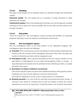 89 KYU, DCBE, BENG. CBE 2 & BEEEM 2, Engineering Geology Notes, for Sem.2,
2010/2011.
©Luwalaga John Groover (Mob: 0772450847; E-mail: Godblessugandanow@gmail.com)
7.3.3.2 Sampling
Two types of soil sample can be obtained which are disturbed sample and undisturbed
sample.
Disturbed sample: The soil sample got as a borehole is being excavated is called
disturbed soil samples.
Undisturbed samples: This is the sample got by driving a core into the ground, carefully
removing it; first be given two coats of paraffin wax on each side and then placed in an
air tight container.
7.3.3.3 Soil profile.
From the results of a site investigation vertical sections (soil profiles) are generally
prepared, showing to scale the sequence and thickness of the strata.
7.3.3.4 Site investigation reports.
The site investigation report is the final product of the exploration program. Site
investigation report involves the following:-
a) Preamble: This is introductory section consisting of a brief summary which gives the
location of the site, the date of the investigation and name of the client, the types and
number of boreholes put down and the equipment used.
b) Description of site: Here a general description of the site is given; whether it is an
open field or a redevelopment of a site where old foundation, walls e.tc remain. A
map showing the site location and the positions of any boreholes put down, is usually
included in the report.
c) Description of subsoil conditions encountered:
This section should consist of a short and readable description of the general subsoil.
Conditions over the site with reference to the bore hole journals.
Generally the significance of any in-situ testing carried out is mentioned.
d) Borehole journals: It is a list of all the materials encountered during the boring. A
Journal is best shown in sectional form so that the depths at which the various
materials were met can be easily seen. It should include a note of all the information
 