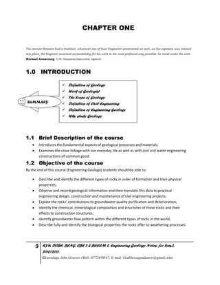 9 KYU, DCBE, BENG. CBE 2 & BEEEM 2, Engineering Geology Notes, for Sem.2,
2010/2011.
©Luwalaga John Groover (Mob: 0772450847; E-mail: Godblessugandanow@gmail.com)
CHAPTER ONE
The ancient Romans had a tradition: whenever one of their Engineers constructed an arch, as the capstone was hoisted
into place, the Engineer assumed accountability for his work in the most profound way possible: he stood under the arch.
Michael Armstrong. U.S. business executive, speech
1.0 INTRODUCTION
1.1 Brief Description of the course
 Introduces the fundamental aspects of geological processes and materials.
 Examines the close linkage with our everyday life as well as with civil and water engineering
constructions of common good.
1.2 Objective of the course
By the end of this course (Engineering Geology) students should be able to:
 Describe and identify the different types of rocks in order of formation and their physical
properties;
 Observe and record geological information and then translate this data to practical
engineering design, construction and maintenance of civil engineering projects;
 Explain the rocks’ contributions to groundwater quality purification and deterioration;
 Identify the chemical, mineralogical composition and structures of these rocks and their
effects to construction structures;
 Identify groundwater flow pattern within the different types of rocks in the world;
 Describe fully and identify the biological properties the rocks offer to weathering processes.
 Definition of Geology
 Work of Geologist
 The Scope of Geology
 Definition of Civil Engineering
 Definition of Engineering Geology
 Why study Geology
SUMMARY
 