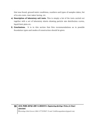 90 KYU, DCBE, BENG. CBE 2 & BEEEM 2, Engineering Geology Notes, for Sem.2,
2010/2011.
©Luwalaga John Groover (Mob: 0772450847; E-mail: Godblessugandanow@gmail.com)
that was found, ground water conditions, numbers and types of samples taken, list
of in-situ tests, time taken boring. etc.
e) Description of laboratory soil tests. This is simply a list of the tests carried out
together with a set of laboratory sheets showing particle size distribution curves,
liquid limit plots etc.
f) Conclusions. It is in this section that firm recommendations as to possible
foundation types and modes of construction should be given.
 