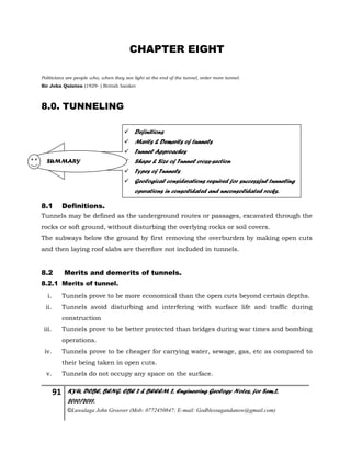 91 KYU, DCBE, BENG. CBE 2 & BEEEM 2, Engineering Geology Notes, for Sem.2,
2010/2011.
©Luwalaga John Groover (Mob: 0772450847; E-mail: Godblessugandanow@gmail.com)
CHAPTER EIGHT
Politicians are people who, when they see light at the end of the tunnel, order more tunnel.
Sir John Quinton (1929- ) British banker
8.0. TUNNELING
8.1 Definitions.
Tunnels may be defined as the underground routes or passages, excavated through the
rocks or soft ground, without disturbing the overlying rocks or soil covers.
The subways below the ground by first removing the overburden by making open cuts
and then laying roof slabs are therefore not included in tunnels.
8.2 Merits and demerits of tunnels.
8.2.1 Merits of tunnel.
i. Tunnels prove to be more economical than the open cuts beyond certain depths.
ii. Tunnels avoid disturbing and interfering with surface life and traffic during
construction
iii. Tunnels prove to be better protected than bridges during war times and bombing
operations.
iv. Tunnels prove to be cheaper for carrying water, sewage, gas, etc as compared to
their being taken in open cuts.
v. Tunnels do not occupy any space on the surface.
 Definitions
 Merits & Demerits of tunnels
 Tunnel Approaches
 Shape & Size of Tunnel cross-section
 Types of Tunnels
 Geological considerations required for successful tunneling
operations in consolidated and unconsolidated rocks.
SUMMARY
 