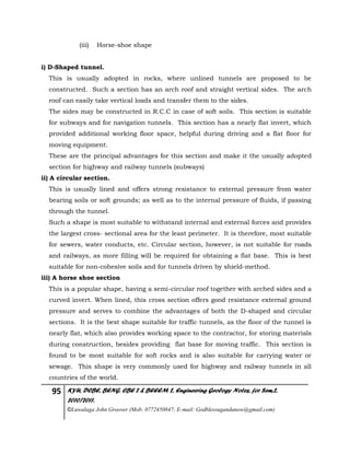 95 KYU, DCBE, BENG. CBE 2 & BEEEM 2, Engineering Geology Notes, for Sem.2,
2010/2011.
©Luwalaga John Groover (Mob: 0772450847; E-mail: Godblessugandanow@gmail.com)
(iii) Horse-shoe shape
i) D-Shaped tunnel.
This is usually adopted in rocks, where unlined tunnels are proposed to be
constructed. Such a section has an arch roof and straight vertical sides. The arch
roof can easily take vertical loads and transfer them to the sides.
The sides may be constructed in R.C.C in case of soft soils. This section is suitable
for subways and for navigation tunnels. This section has a nearly flat invert, which
provided additional working floor space, helpful during driving and a flat floor for
moving equipment.
These are the principal advantages for this section and make it the usually adopted
section for highway and railway tunnels (subways)
ii) A circular section.
This is usually lined and offers strong resistance to external pressure from water
bearing soils or soft grounds; as well as to the internal pressure of fluids, if passing
through the tunnel.
Such a shape is most suitable to withstand internal and external forces and provides
the largest cross- sectional area for the least perimeter. It is therefore, most suitable
for sewers, water conducts, etc. Circular section, however, is not suitable for roads
and railways, as more filling will be required for obtaining a flat base. This is best
suitable for non-cohesive soils and for tunnels driven by shield-method.
iii) A horse shoe section
This is a popular shape, having a semi-circular roof together with arched sides and a
curved invert. When lined, this cross section offers good resistance external ground
pressure and serves to combine the advantages of both the D-shaped and circular
sections. It is the best shape suitable for traffic tunnels, as the floor of the tunnel is
nearly flat, which also provides working space to the contractor, for storing materials
during construction, besides providing flat base for moving traffic. This section is
found to be most suitable for soft rocks and is also suitable for carrying water or
sewage. This shape is very commonly used for highway and railway tunnels in all
countries of the world.
 