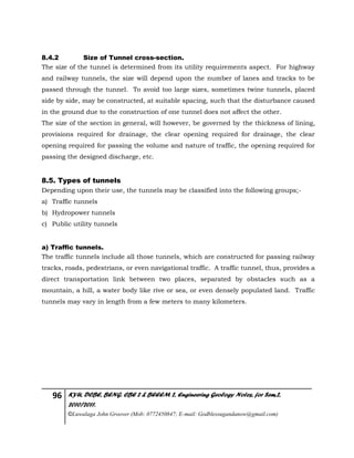 96 KYU, DCBE, BENG. CBE 2 & BEEEM 2, Engineering Geology Notes, for Sem.2,
2010/2011.
©Luwalaga John Groover (Mob: 0772450847; E-mail: Godblessugandanow@gmail.com)
8.4.2 Size of Tunnel cross-section.
The size of the tunnel is determined from its utility requirements aspect. For highway
and railway tunnels, the size will depend upon the number of lanes and tracks to be
passed through the tunnel. To avoid too large sizes, sometimes twine tunnels, placed
side by side, may be constructed, at suitable spacing, such that the disturbance caused
in the ground due to the construction of one tunnel does not affect the other.
The size of the section in general, will however, be governed by the thickness of lining,
provisions required for drainage, the clear opening required for drainage, the clear
opening required for passing the volume and nature of traffic, the opening required for
passing the designed discharge, etc.
8.5. Types of tunnels
Depending upon their use, the tunnels may be classified into the following groups;-
a) Traffic tunnels
b) Hydropower tunnels
c) Public utility tunnels
a) Traffic tunnels.
The traffic tunnels include all those tunnels, which are constructed for passing railway
tracks, roads, pedestrians, or even navigational traffic. A traffic tunnel, thus, provides a
direct transportation link between two places, separated by obstacles such as a
mountain, a hill, a water body like rive or sea, or even densely populated land. Traffic
tunnels may vary in length from a few meters to many kilometers.
 