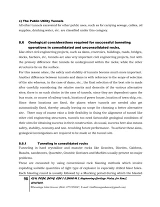 98 KYU, DCBE, BENG. CBE 2 & BEEEM 2, Engineering Geology Notes, for Sem.2,
2010/2011.
©Luwalaga John Groover (Mob: 0772450847; E-mail: Godblessugandanow@gmail.com)
c) The Public Utility Tunnels
All other tunnels excavated for other public uses, such as for carrying sewage, cables, oil
supplies, drinking water, etc. are classified under this category.
8.6 Geological considerations required for successful tunneling
operations in consolidated and unconsolidated rocks.
Like other civil engineering projects, such as dams, reservoirs, buildings, roads, bridges,
docks, harbors, etc, tunnels are also very important civil engineering projects, but with
the primary difference that tunnels lie underground within the rocks; while the other
structures lie on the surface.
For this reason alone, the safety and stability of tunnels become much more important.
Another difference between tunnels and dams is with reference to the scope of selection
of the site whereas, in the case of dams, etc., the final selection of the best site is made
after carefully considering the relative merits and demerits of the various alternative
sites; there is no such choice in the case of tunnels, since they are dependent upon the
bus route, or course of railway track, location of power house, location of town ship, etc.
Since these locations are fixed, the places where tunnels are needed also get
automatically fixed, thereby usually leaving no scope for choosing a better alternative
site. There may of coarse exist a little flexibility in fixing the alignment of tunnel like
other civil engineering structures, tunnels too need favourable geological conditions of
their sites for obtaining success in their construction. As usual, success here also means
safety, stability, economy and non- troubling future performance. To achieve these aims,
geological investigations are required to be made at the tunnel site.
8.6.1 Tunneling in consolidated rocks
Tunneling in hard crystalline and massive rocks like Granites, Diorites, Gabbros,
Basalts, sandstones, Quartzite, Granitic Gneisses and Marbles usually present no major
problems.
These are excavated by using conventional rock blasting methods which involve
exploding suitable quantities of right type of explosive in especially drilled blast holes.
Each blasting round is usually followed by a Mucking period during which the blasted
 