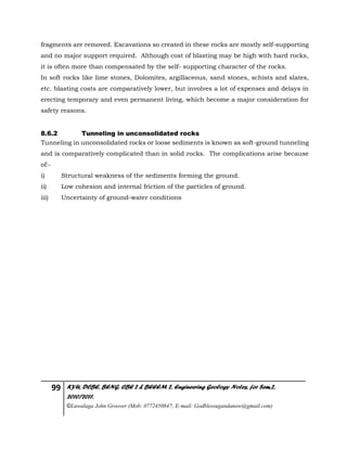 99 KYU, DCBE, BENG. CBE 2 & BEEEM 2, Engineering Geology Notes, for Sem.2,
2010/2011.
©Luwalaga John Groover (Mob: 0772450847; E-mail: Godblessugandanow@gmail.com)
fragments are removed. Excavations so created in these rocks are mostly self-supporting
and no major support required. Although cost of blasting may be high with hard rocks,
it is often more than compensated by the self- supporting character of the rocks.
In soft rocks like lime stones, Dolomites, argillaceous, sand stones, schists and slates,
etc. blasting costs are comparatively lower, but involves a lot of expenses and delays in
erecting temporary and even permanent living, which become a major consideration for
safety reasons.
8.6.2 Tunneling in unconsolidated rocks
Tunneling in unconsolidated rocks or loose sediments is known as soft-ground tunneling
and is comparatively complicated than in solid rocks. The complications arise because
of:-
i) Structural weakness of the sediments forming the ground.
ii) Low cohesion and internal friction of the particles of ground.
iii) Uncertainty of ground-water conditions
 
